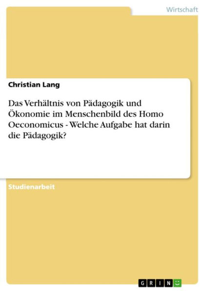 Das Verhältnis von Pädagogik und Ökonomie im Menschenbild des Homo Oeconomicus - Welche Aufgabe hat darin die Pädagogik?: Welche Aufgabe hat darin die Pädagogik?