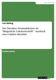 Title: Der Dresdner Neumarktkurier als 'Bürgerliche Lokalzeitschrift' - Ausdruck einer lokalen Identität?: Ausdruck einer lokalen Identität?, Author: Carl Röthig