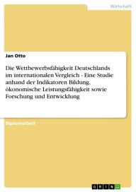 Title: Die Wettbewerbsfähigkeit Deutschlands im internationalen Vergleich - Eine Studie anhand der Indikatoren Bildung, ökonomische Leistungsfähigkeit sowie Forschung und Entwicklung: Eine Studie anhand der Indikatoren Bildung, ökonomische Leistungsfähigkeit sow, Author: Jan Otto