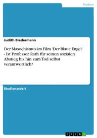 Title: Der Masochismus im Film 'Der Blaue Engel' - Ist Professor Rath für seinen sozialen Abstieg bis hin zum Tod selbst verantwortlich?: Ist Professor Rath für seinen sozialen Abstieg bis hin zum Tod selbst verantwortlich?, Author: Judith Biedermann