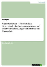 Title: Migrantenkinder - Soziokulturelle Hintergründe, das Integrationsproblem und damit verbundene Aufgaben für Schule und Elternarbeit: Soziokulturelle Hintergründe, das Integrationsproblem und damit verbundene Aufgaben für Schule und Elternarbeit, Author: Anonym