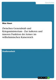 Title: Zwischen Generalstab und Kriegsministerium - Zur äußeren und inneren Funktion der Armee im wilhelminischen Kaiserreich: Zur äußeren und inneren Funktion der Armee im wilhelminischen Kaiserreich, Author: Max Haun