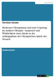 Title: Moderner Olympismus und sein Ursprung im antiken Olympia - Anspruch und Wirklichkeit eines Ideals in der Anfangsphase der Olympischen Spiele der Neuzeit: Anspruch und Wirklichkeit eines Ideals in der Anfangsphase der Olympischen Spiele der Neuzeit, Author: Christian Schulze