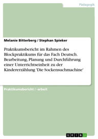 Title: Praktikumsbericht im Rahmen des Blockpraktikums für das Fach Deutsch. Bearbeitung, Planung und Durchführung einer Unterrichtseinheit zu der Kindererzählung 'Die Sockensuchmachine', Author: Melanie Bitterberg