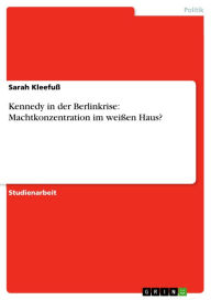 Title: Kennedy in der Berlinkrise: Machtkonzentration im weißen Haus?, Author: Sarah Kleefuß
