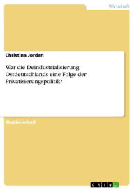 Title: War die Deindustrialisierung Ostdeutschlands eine Folge der Privatisierungspolitik?, Author: Christina Jordan