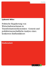 Title: Politische Regulierung von Wirtschaftswachstum in Transformationsökonomien - Genesis und politikwissenschaftliche Analyse eines konkreten Einflussfaktors: Genesis und politikwissenschaftliche Analyse eines konkreten Einflussfaktors, Author: Ljubomir Milev