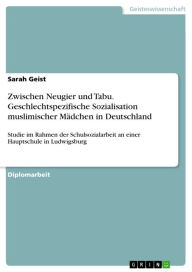 Title: Zwischen Neugier und Tabu. Geschlechtspezifische Sozialisation muslimischer Mädchen in Deutschland: Studie im Rahmen der Schulsozialarbeit an einer Hauptschule in Ludwigsburg, Author: Sarah Geist