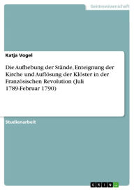 Title: Die Aufhebung der Stände, Enteignung der Kirche und Auflösung der Klöster in der Französischen Revolution (Juli 1789-Februar 1790), Author: Katja Vogel