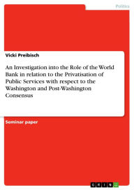 Title: An Investigation into the Role of the World Bank in relation to the Privatisation of Public Services with respect to the Washington and Post-Washington Consensus, Author: Vicki Preibisch