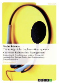 Title: Die erfolgreiche Implementierung eines Customer Relationship Management: Konzeptionelle Betrachtung zum positiven Beitrag eines systematischen Customer Relationship Management zum Unternehmenserfolg, Author: Stefan Schnurre