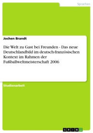 Title: Die Welt zu Gast bei Freunden - Das neue Deutschlandbild im deutsch-französischen Kontext im Rahmen der Fußballweltmeisterschaft 2006: Das neue Deutschlandbild im deutsch-französischen Kontext im Rahmen der Fußballweltmeisterschaft 2006, Author: Jochen Brandt