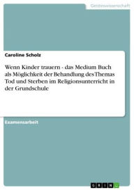 Title: Wenn Kinder trauern - das Medium Buch als Möglichkeit der Behandlung des Themas Tod und Sterben im Religionsunterricht in der Grundschule: das Medium Buch als Möglichkeit der Behandlung des Themas Tod und Sterben im Religionsunterricht in der Grundschule, Author: Caroline Scholz