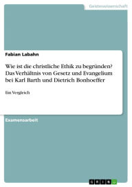 Title: Wie ist die christliche Ethik zu begründen? Das Verhältnis von Gesetz und Evangelium bei Karl Barth und Dietrich Bonhoeffer: Ein Vergleich, Author: Fabian Labahn