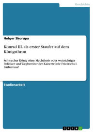 Title: Konrad III. als erster Staufer auf dem Königsthron: Schwacher König ohne Machtbasis oder weitsichtiger Politiker und Wegbereiter der Kaiserwürde Friedrichs I. Barbarossa?, Author: Holger Skorupa