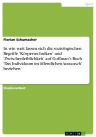 Title: In wie weit lassen sich die soziologischen Begriffe 'Körpertechniken' und 'Zwischenleiblichkeit' auf Goffman's Buch 'Das Individuum im öffentlichen Austausch' beziehen, Author: Florian Schumacher