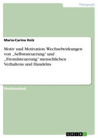 Title: Motiv und Motivation. Wechselwirkungen von ,,Selbststeuerung'' und ,,Fremdsteuerung'' menschlichen Verhaltens und Handelns: Zur Bedeutung der Wechselwirkungen von ,,Selbststeuerung'' und ,,Fremdsteuerung'' menschlichen Verhaltens und Handelns, Author: Maria-Carina Holz