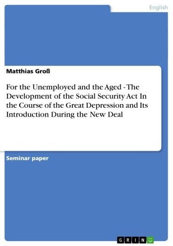 For the Unemployed and the Aged - The Development of the Social Security Act In the Course of the Great Depression and Its Introduction During the New Deal: The Development of the Social Security Act In the Course of the Great Depression and Its Introduct