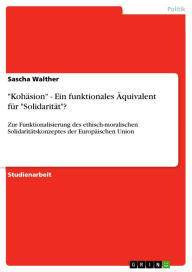 Title: 'Kohäsion' - Ein funktionales Äquivalent für 'Solidarität'?: Zur Funktionalisierung des ethisch-moralischen Solidaritätskonzeptes der Europäischen Union, Author: Sascha Walther