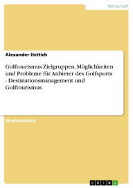 Title: Golftourismus Zielgruppen, Möglichkeiten und Probleme für Anbieter des Golfsports - Destinationsmanagement und Golftourismus: Destinationsmanagement und Golftourismus, Author: Alexander Hettich