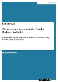 Title: Die Voraussetzungen und der Bau der Berliner Stadtbahn: Ihre Bedeutung für ausgewählte Aspekte der Entwicklung Berlins im 19. Jahrhundert, Author: Falko Krause