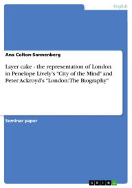 Title: Layer cake - the representation of London in Penelope Lively's 'City of the Mind' and Peter Ackroyd's 'London: The Biography': the representation of London in Penelope Lively's 'City of the Mind' and Peter Ackroyd's 'London: The Biography', Author: Ana Colton-Sonnenberg