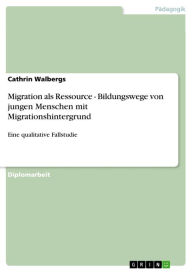 Title: Migration als Ressource - Bildungswege von jungen Menschen mit Migrationshintergrund: Eine qualitative Fallstudie, Author: Cathrin Walbergs