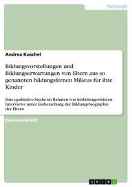 Title: Bildungsvorstellungen und Bildungserwartungen von Eltern aus so genannten bildungsfernen Milieus für ihre Kinder: Eine qualitative Studie im Rahmen von leitfadengestützten Interviews unter Einbeziehung der Bildungsbiographie der Eltern, Author: Andrea Kuschel