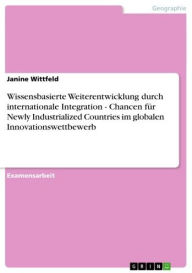 Title: Wissensbasierte Weiterentwicklung durch internationale Integration - Chancen für Newly Industrialized Countries im globalen Innovationswettbewerb: Chancen für Newly Industrialized Countries im globalen Innovationswettbewerb, Author: Janine Wittfeld