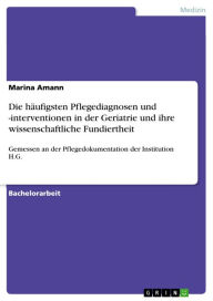 Title: Die häufigsten Pflegediagnosen und -interventionen in der Geriatrie und ihre wissenschaftliche Fundiertheit: Gemessen an der Pflegedokumentation der Institution H.G., Author: Marina Amann