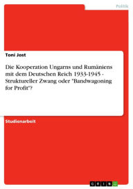 Title: Die Kooperation Ungarns und Rumäniens mit dem Deutschen Reich 1933-1945 - Struktureller Zwang oder 'Bandwagoning for Profit'?: Struktureller Zwang oder 'Bandwagoning for Profit'?, Author: Toni Jost
