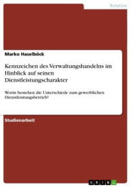 Title: Kennzeichen des Verwaltungshandelns im Hinblick auf seinen Dienstleistungscharakter: Worin bestehen die Unterschiede zum gewerblichen Dienstleistungsbetrieb?, Author: Marko Haselböck