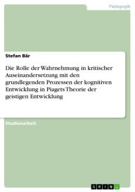 Title: Die Rolle der Wahrnehmung in kritischer Auseinandersetzung mit den grundlegenden Prozessen der kognitiven Entwicklung in Piagets Theorie der geistigen Entwicklung, Author: Stefan Bär