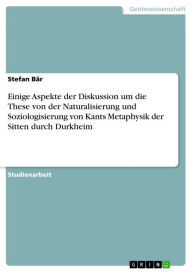 Title: Einige Aspekte der Diskussion um die These von der Naturalisierung und Soziologisierung von Kants Metaphysik der Sitten durch Durkheim, Author: Stefan Bär