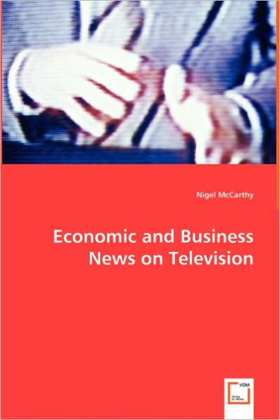 Economic and Business News on Television - How Political and Business Leaders Connect with Journalists and why Television News is Addicted to Leaders for Material