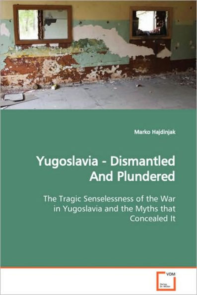 Yugoslavia - Dismantled And Plundered The Tragic Senselessness of the War in Yugoslavia and the Myths that Concealed It