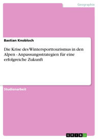 Title: Die Krise des Wintersporttourismus in den Alpen - Anpassungsstrategien für eine erfolgreiche Zukunft: Anpassungsstrategien für eine erfolgreiche Zukunft, Author: Bastian Knobloch