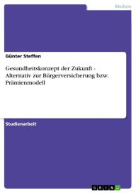 Title: Gesundheitskonzept der Zukunft - Alternativ zur Bürgerversicherung bzw. Prämienmodell: Alternativ zur Bürgerversicherung bzw. Prämienmodell, Author: Günter Steffen
