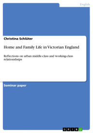 Title: Home and Family Life in Victorian England: Reflections on urban middle-class and working-class relationshsips, Author: Christina Schlüter