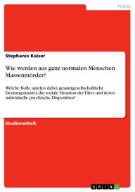 Title: Wie werden aus ganz normalen Menschen Massenmörder?: Welche Rolle spielen dabei gesamtgesellschaftliche Deutungsmuster, die soziale Situation der Täter und deren individuelle psychische Disposition?, Author: Stephanie Kaiser