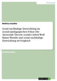 Title: Sozial nachhaltige Entwicklung im (sozial-)pädagogischen Fokus: Die ökosoziale Theorie sozialer Arbeit Wolf Rainer Wendts und sozial nachhaltige Entwicklung im Vergleich, Author: Bettina Soethe