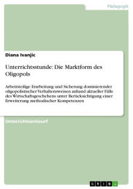 Title: Unterrichtsstunde: Die Marktform des Oligopols: Arbeitsteilige Erarbeitung und Sicherung dominierender oligopolistischer Verhaltensweisen anhand aktueller Fälle des Wirtschaftsgeschehens unter Berücksichtigung einer Erweiterung methodischer Kompetenzen, Author: Diana Ivanjic