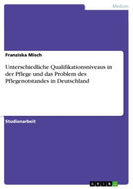 Title: Unterschiedliche Qualifikationsniveaus in der Pflege und das Problem des Pflegenotstandes in Deutschland, Author: Franziska Misch