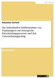 Title: Zur individuellen Einflussnahme von Topmanagern auf strategische Entscheidungsprozesse und den Unternehmungserfolg, Author: Sebastian Gerlach