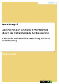 Title: Anforderung an deutsche Unternehmen durch die fortschreitende Globalisierung: Chancen und Risiken hinsichtlich Beschaffung, Produktion und Finanzierung, Author: Murat Ertugrul