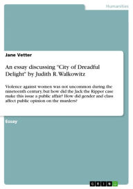 Title: An essay discussing 'City of Dreadful Delight' by Judith R. Walkowitz: Violence against women was not uncommon during the nineteenth century, but how did the Jack the Ripper case make this issue a public affair? How did gender and class affect public opi, Author: Jane Vetter