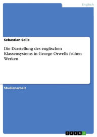 Title: Die Darstellung des englischen Klassensystems in George Orwells frühen Werken, Author: Sebastian Selle