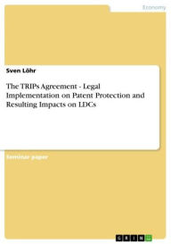 Title: The TRIPs Agreement - Legal Implementation on Patent Protection and Resulting Impacts on LDCs: Legal Implementation on Patent Protection and Resulting Impacts on LDCs, Author: Sven Löhr