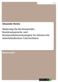 Title: Marketing für Rechtsanwälte. Kundenansprache und Kommunikationsstrategien bei kleinen bis mittelständischen Unternehmen.: Kommunikationsstrategien für Rechtsanwälte bei kleinen bis mittelständischen Unternehmen, Author: Alexander Deicke