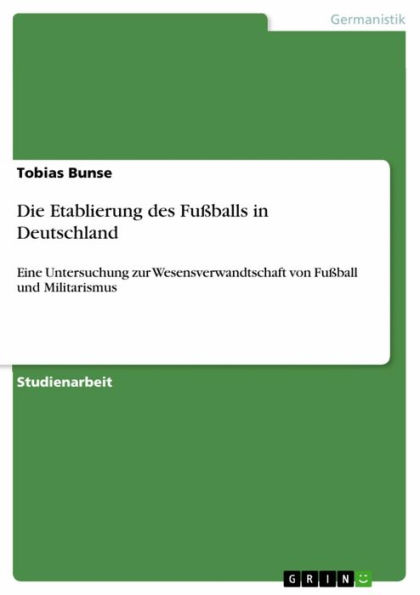 Die Etablierung des Fußballs in Deutschland: Eine Untersuchung zur Wesensverwandtschaft von Fußball und Militarismus